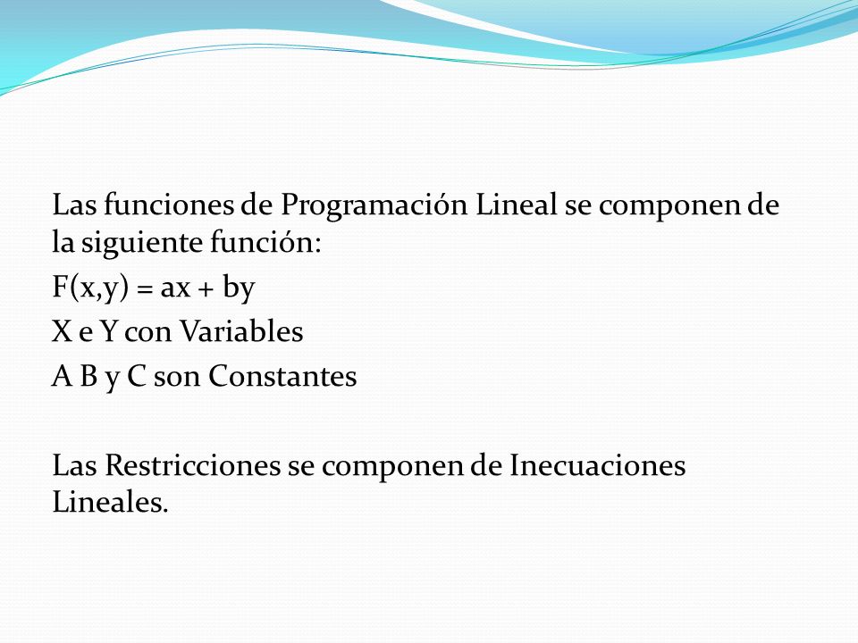 Las funciones de Programación Lineal se componen de la siguiente función: F(x,y) = ax + by X e Y con Variables A B y C son Constantes Las Restricciones se componen de Inecuaciones Lineales.
