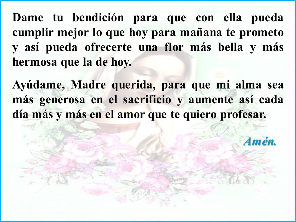 Dame tu bendición para que con ella pueda cumplir mejor lo que hoy para mañana te prometo y así pueda ofrecerte una flor más bella y más hermosa que la de hoy.