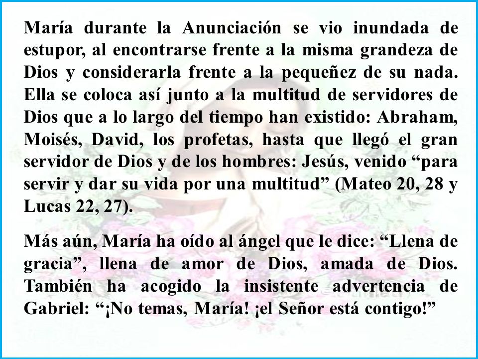 María durante la Anunciación se vio inundada de estupor, al encontrarse frente a la misma grandeza de Dios y considerarla frente a la pequeñez de su nada. Ella se coloca así junto a la multitud de servidores de Dios que a lo largo del tiempo han existido: Abraham, Moisés, David, los profetas, hasta que llegó el gran servidor de Dios y de los hombres: Jesús, venido para servir y dar su vida por una multitud (Mateo 20, 28 y Lucas 22, 27).