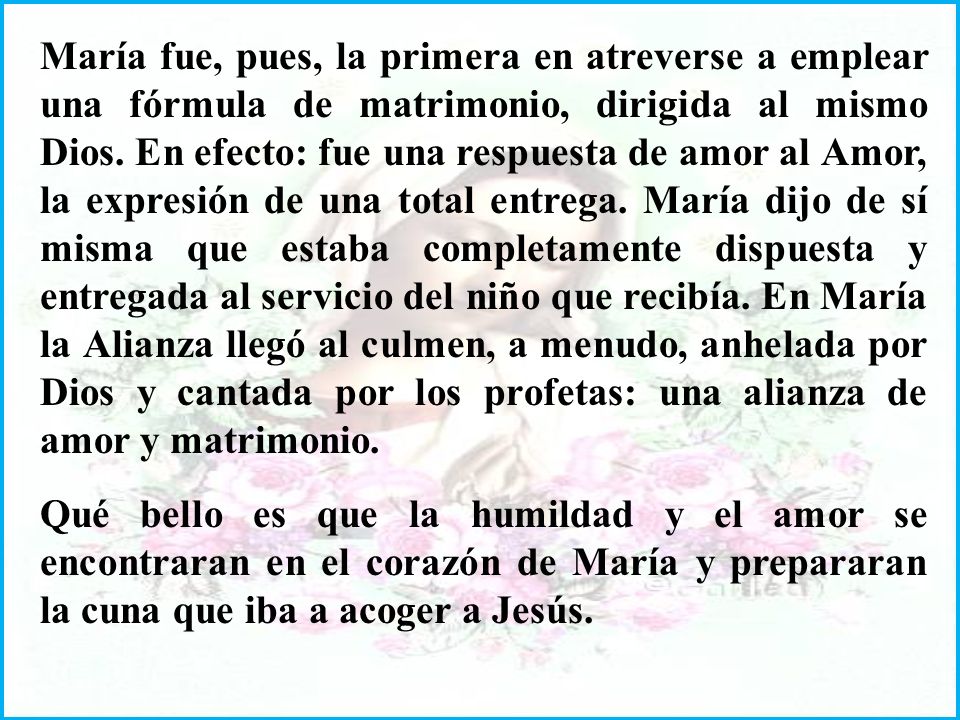 María fue, pues, la primera en atreverse a emplear una fórmula de matrimonio, dirigida al mismo Dios. En efecto: fue una respuesta de amor al Amor, la expresión de una total entrega. María dijo de sí misma que estaba completamente dispuesta y entregada al servicio del niño que recibía. En María la Alianza llegó al culmen, a menudo, anhelada por Dios y cantada por los profetas: una alianza de amor y matrimonio.