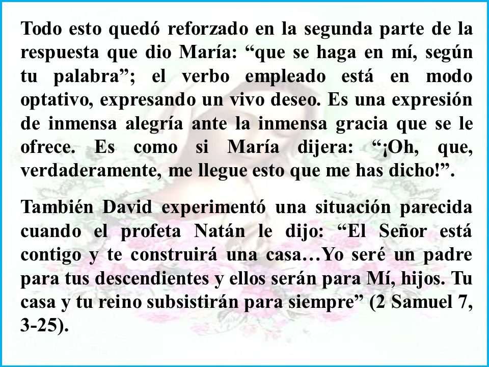 Todo esto quedó reforzado en la segunda parte de la respuesta que dio María: que se haga en mí, según tu palabra ; el verbo empleado está en modo optativo, expresando un vivo deseo. Es una expresión de inmensa alegría ante la inmensa gracia que se le ofrece. Es como si María dijera: ¡Oh, que, verdaderamente, me llegue esto que me has dicho! .