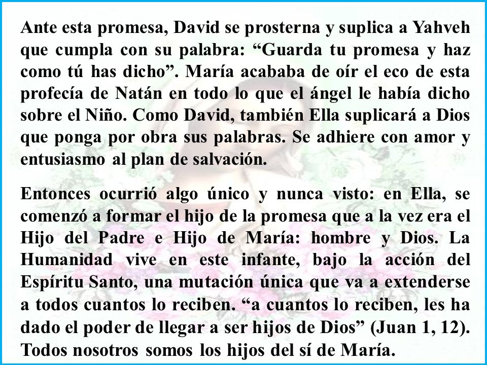 Ante esta promesa, David se prosterna y suplica a Yahveh que cumpla con su palabra: Guarda tu promesa y haz como tú has dicho . María acababa de oír el eco de esta profecía de Natán en todo lo que el ángel le había dicho sobre el Niño. Como David, también Ella suplicará a Dios que ponga por obra sus palabras. Se adhiere con amor y entusiasmo al plan de salvación.
