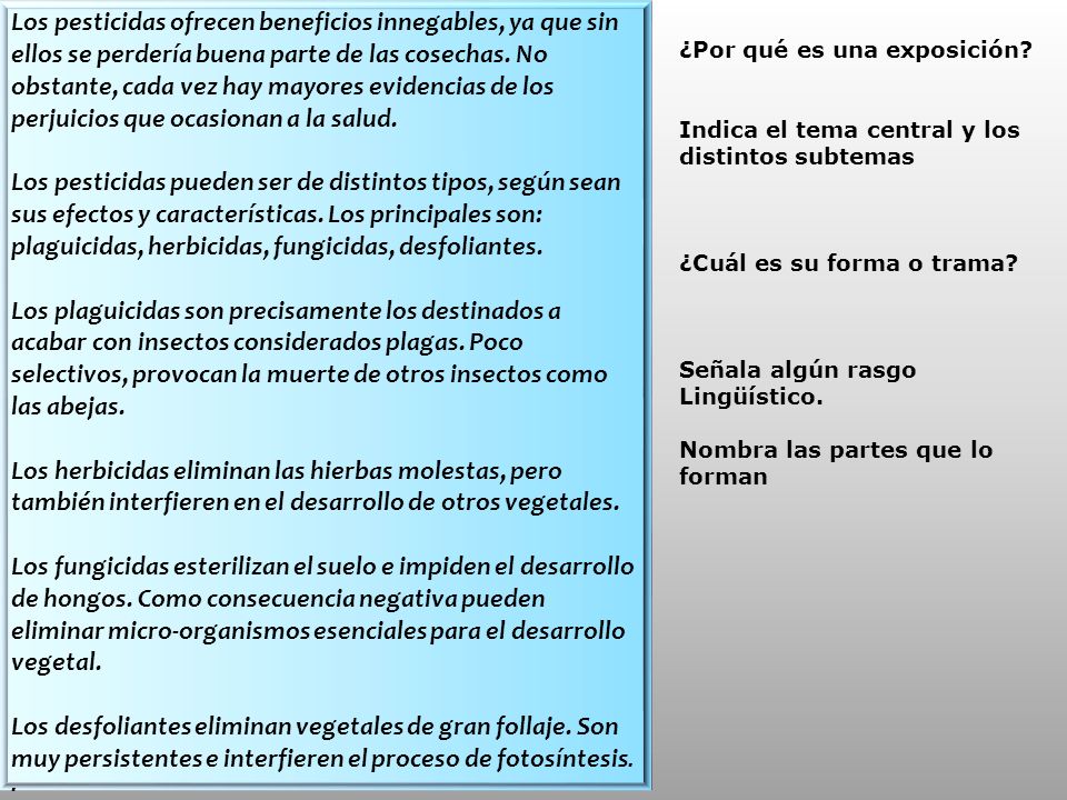 Los pesticidas ofrecen beneficios innegables, ya que sin ellos se perdería buena parte de las cosechas. No obstante, cada vez hay mayores evidencias de los perjuicios que ocasionan a la salud. Los pesticidas pueden ser de distintos tipos, según sean sus efectos y características. Los principales son: plaguicidas, herbicidas, fungicidas, desfoliantes. Los plaguicidas son precisamente los destinados a acabar con insectos considerados plagas. Poco selectivos, provocan la muerte de otros insectos como las abejas. Los herbicidas eliminan las hierbas molestas, pero también interfieren en el desarrollo de otros vegetales.