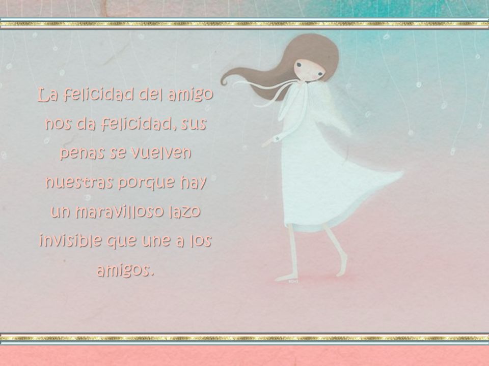 La felicidad del amigo nos da felicidad, sus penas se vuelven nuestras porque hay un maravilloso lazo invisible que une a los amigos.