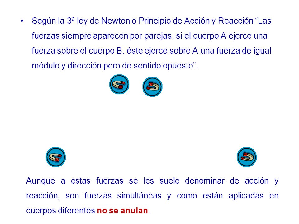 Según la 3ª ley de Newton o Principio de Acción y Reacción Las fuerzas siempre aparecen por parejas, si el cuerpo A ejerce una fuerza sobre el cuerpo B, éste ejerce sobre A una fuerza de igual módulo y dirección pero de sentido opuesto .