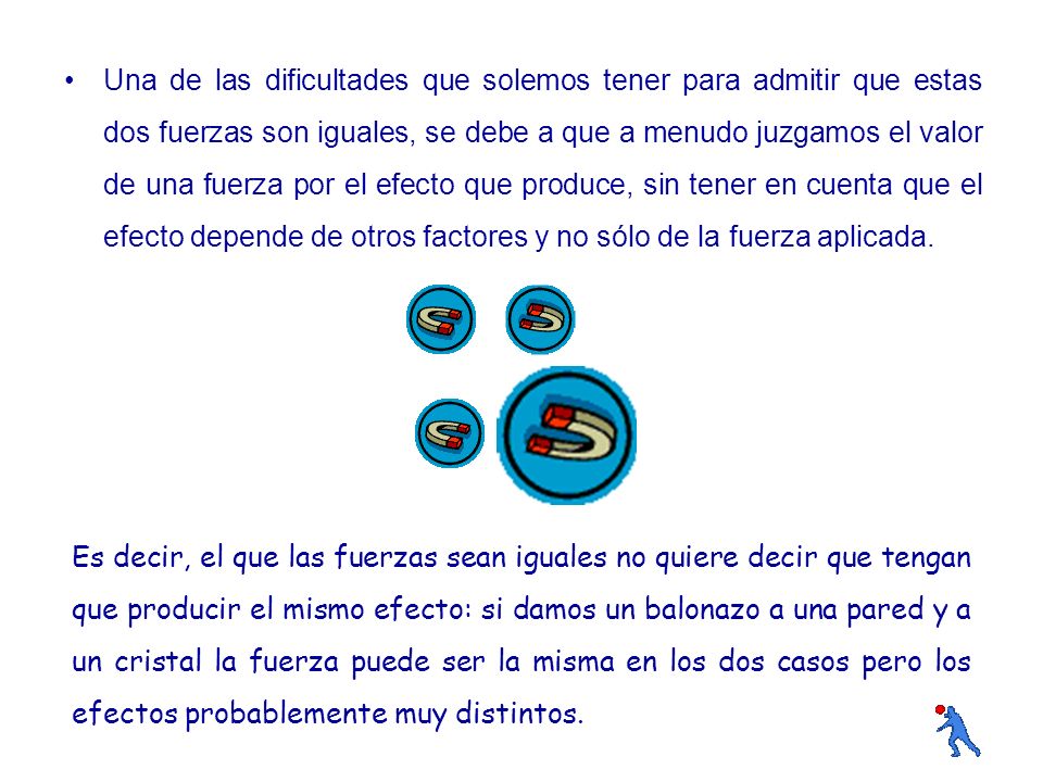 Una de las dificultades que solemos tener para admitir que estas dos fuerzas son iguales, se debe a que a menudo juzgamos el valor de una fuerza por el efecto que produce, sin tener en cuenta que el efecto depende de otros factores y no sólo de la fuerza aplicada.