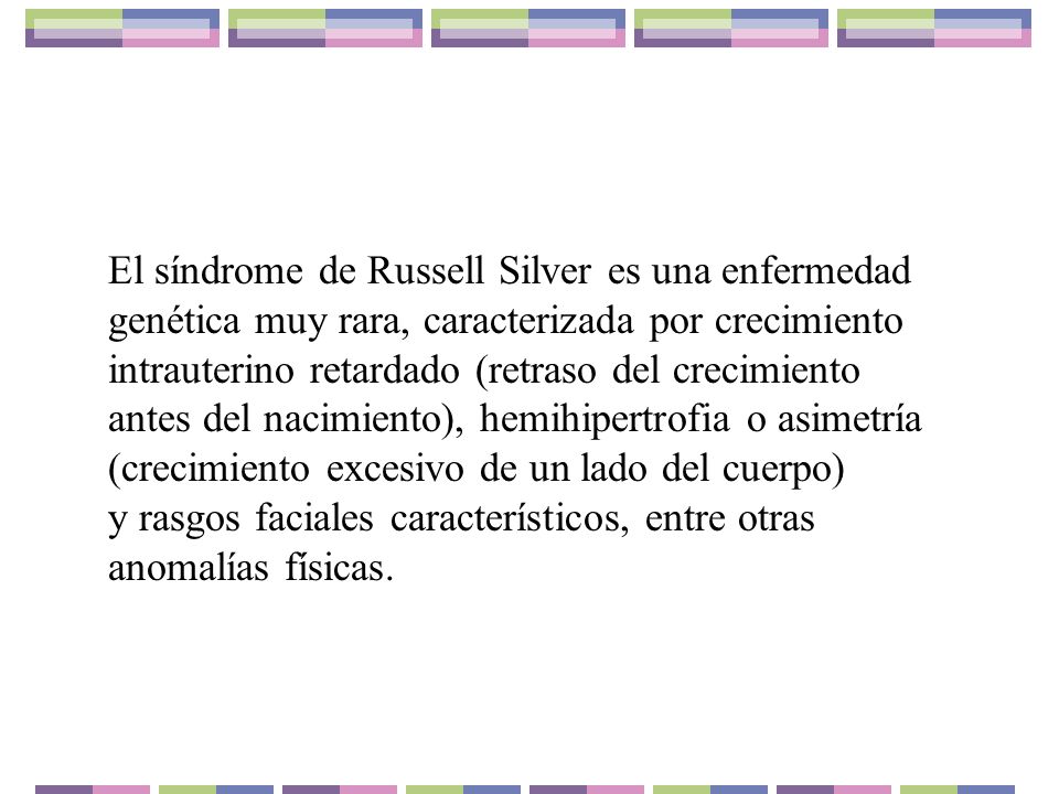 El síndrome de Russell Silver es una enfermedad genética muy rara, caracterizada por crecimiento intrauterino retardado (retraso del crecimiento antes del nacimiento), hemihipertrofia o asimetría (crecimiento excesivo de un lado del cuerpo) y rasgos faciales característicos, entre otras anomalías físicas.