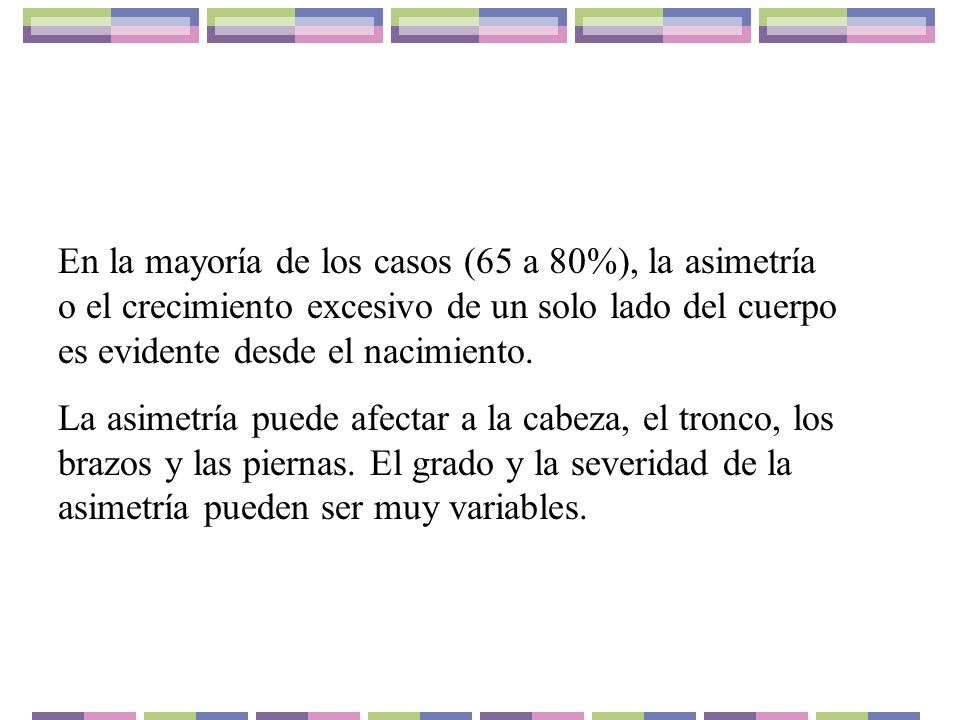 En la mayoría de los casos (65 a 80%), la asimetría o el crecimiento excesivo de un solo lado del cuerpo es evidente desde el nacimiento.
