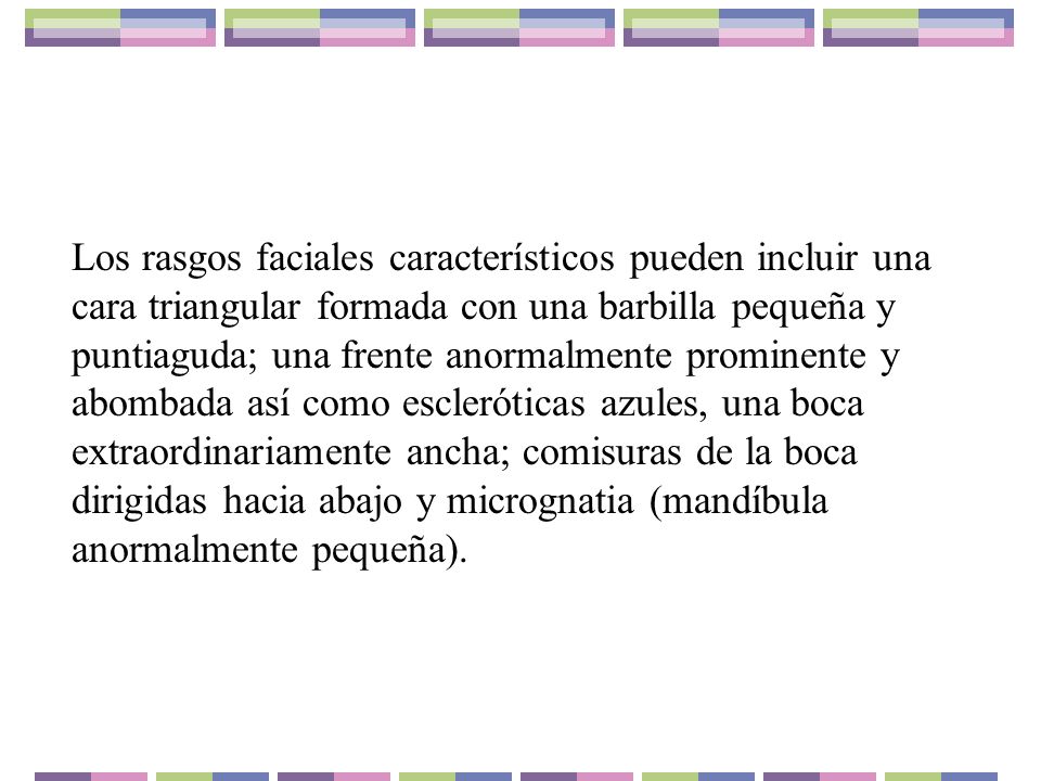 Los rasgos faciales característicos pueden incluir una cara triangular formada con una barbilla pequeña y puntiaguda; una frente anormalmente prominente y abombada así como escleróticas azules, una boca extraordinariamente ancha; comisuras de la boca dirigidas hacia abajo y micrognatia (mandíbula anormalmente pequeña).