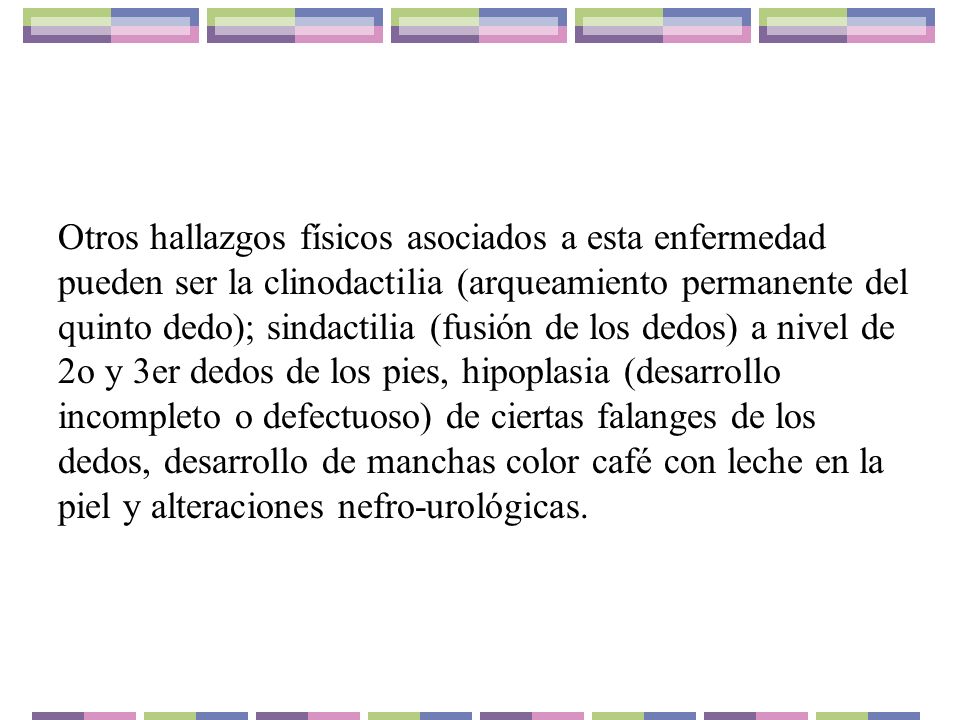 Otros hallazgos físicos asociados a esta enfermedad pueden ser la clinodactilia (arqueamiento permanente del quinto dedo); sindactilia (fusión de los dedos) a nivel de 2o y 3er dedos de los pies, hipoplasia (desarrollo incompleto o defectuoso) de ciertas falanges de los dedos, desarrollo de manchas color café con leche en la piel y alteraciones nefro-urológicas.
