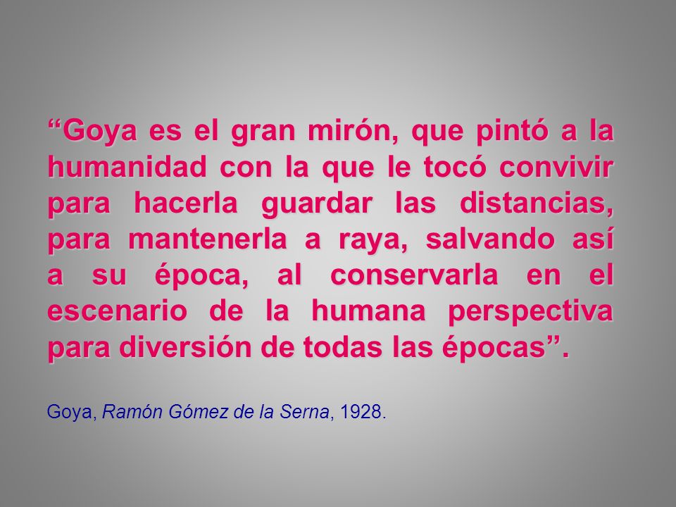 Goya es el gran mirón, que pintó a la humanidad con la que le tocó convivir para hacerla guardar las distancias, para mantenerla a raya, salvando así a su época, al conservarla en el escenario de la humana perspectiva para diversión de todas las épocas .