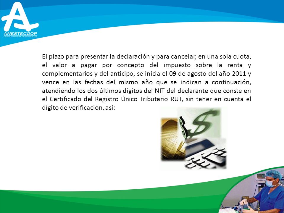 El plazo para presentar la declaración y para cancelar, en una sola cuota, el valor a pagar por concepto del impuesto sobre la renta y complementarios y del anticipo, se inicia el 09 de agosto del año 2011 y vence en las fechas del mismo año que se indican a continuación, atendiendo los dos últimos dígitos del NIT del declarante que conste en el Certificado del Registro Único Tributario RUT, sin tener en cuenta el dígito de verificación, así: