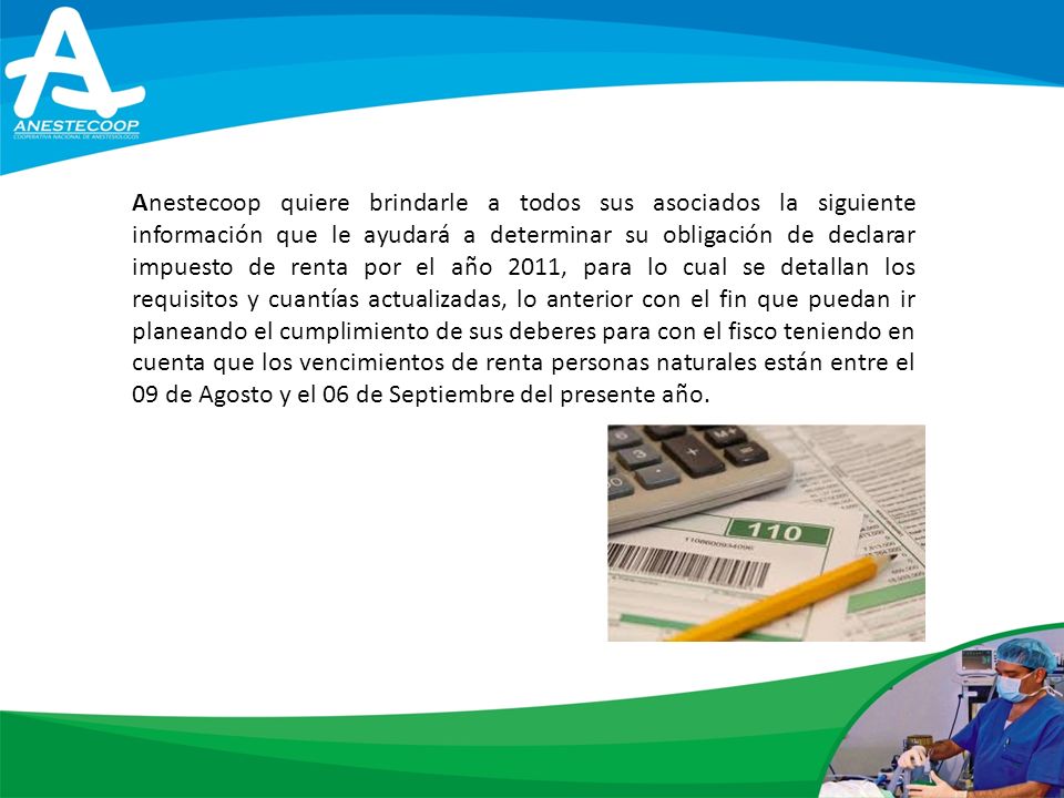 Anestecoop quiere brindarle a todos sus asociados la siguiente información que le ayudará a determinar su obligación de declarar impuesto de renta por el año 2011, para lo cual se detallan los requisitos y cuantías actualizadas, lo anterior con el fin que puedan ir planeando el cumplimiento de sus deberes para con el fisco teniendo en cuenta que los vencimientos de renta personas naturales están entre el 09 de Agosto y el 06 de Septiembre del presente año.