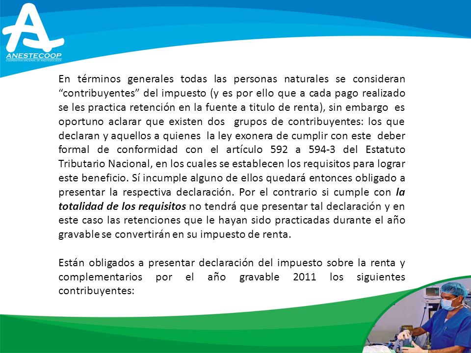 En términos generales todas las personas naturales se consideran contribuyentes del impuesto (y es por ello que a cada pago realizado se les practica retención en la fuente a titulo de renta), sin embargo es oportuno aclarar que existen dos grupos de contribuyentes: los que declaran y aquellos a quienes la ley exonera de cumplir con este deber formal de conformidad con el artículo 592 a del Estatuto Tributario Nacional, en los cuales se establecen los requisitos para lograr este beneficio. Sí incumple alguno de ellos quedará entonces obligado a presentar la respectiva declaración. Por el contrario si cumple con la totalidad de los requisitos no tendrá que presentar tal declaración y en este caso las retenciones que le hayan sido practicadas durante el año gravable se convertirán en su impuesto de renta.