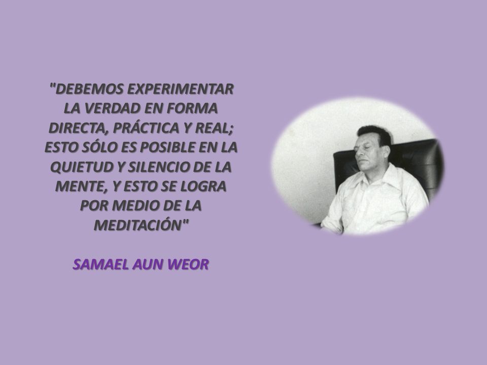DEBEMOS EXPERIMENTAR LA VERDAD EN FORMA DIRECTA, PRÁCTICA Y REAL; ESTO SÓLO ES POSIBLE EN LA QUIETUD Y SILENCIO DE LA MENTE, Y ESTO SE LOGRA POR MEDIO DE LA MEDITACIÓN