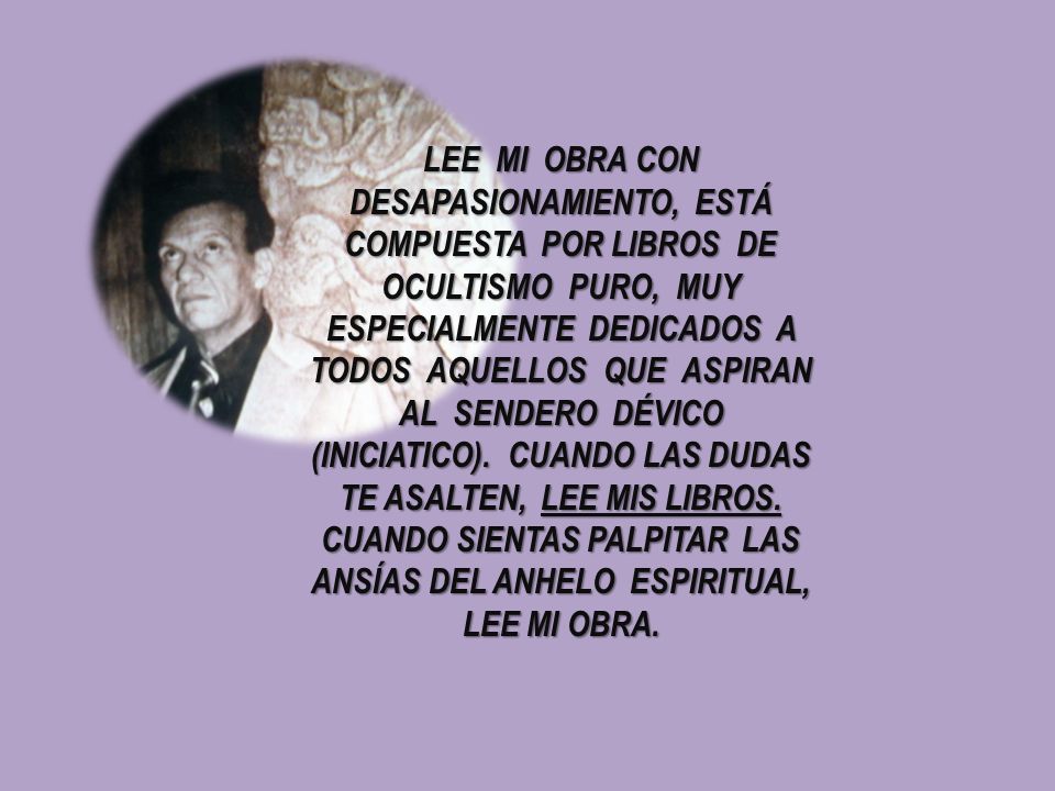 LEE MI OBRA CON DESAPASIONAMIENTO, ESTÁ COMPUESTA POR LIBROS DE OCULTISMO PURO, MUY ESPECIALMENTE DEDICADOS A TODOS AQUELLOS QUE ASPIRAN AL SENDERO DÉVICO (INICIATICO).