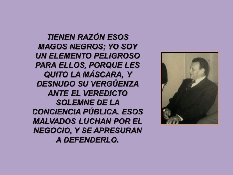 TIENEN RAZÓN ESOS MAGOS NEGROS; YO SOY UN ELEMENTO PELIGROSO PARA ELLOS, PORQUE LES QUITO LA MÁSCARA, Y DESNUDO SU VERGÜENZA ANTE EL VEREDICTO SOLEMNE DE LA CONCIENCIA PÚBLICA.