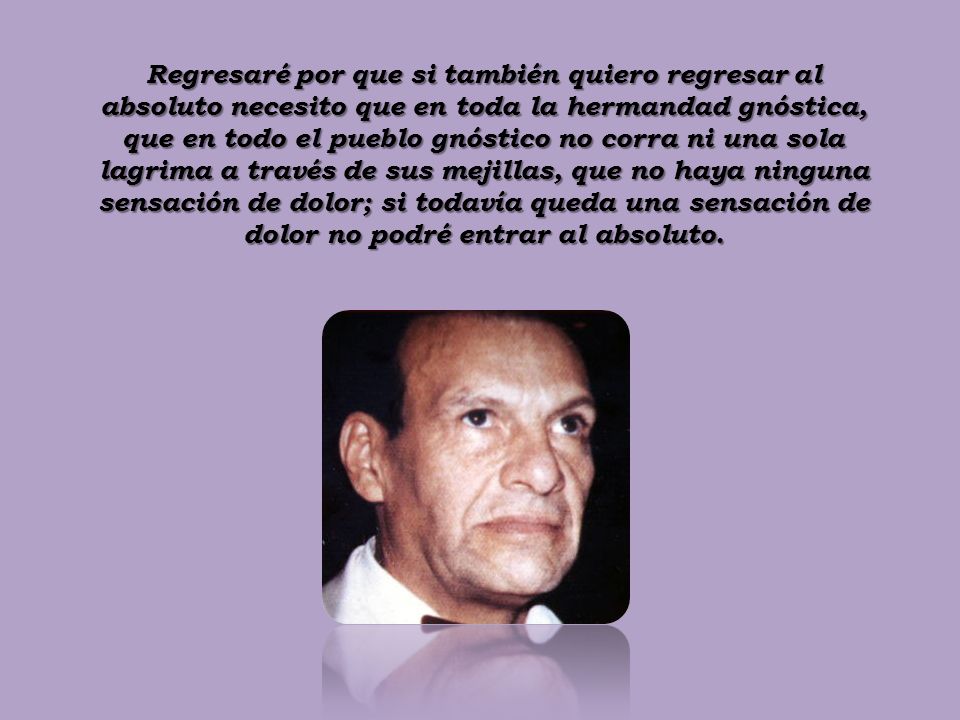Regresaré por que si también quiero regresar al absoluto necesito que en toda la hermandad gnóstica, que en todo el pueblo gnóstico no corra ni una sola lagrima a través de sus mejillas, que no haya ninguna sensación de dolor; si todavía queda una sensación de dolor no podré entrar al absoluto.