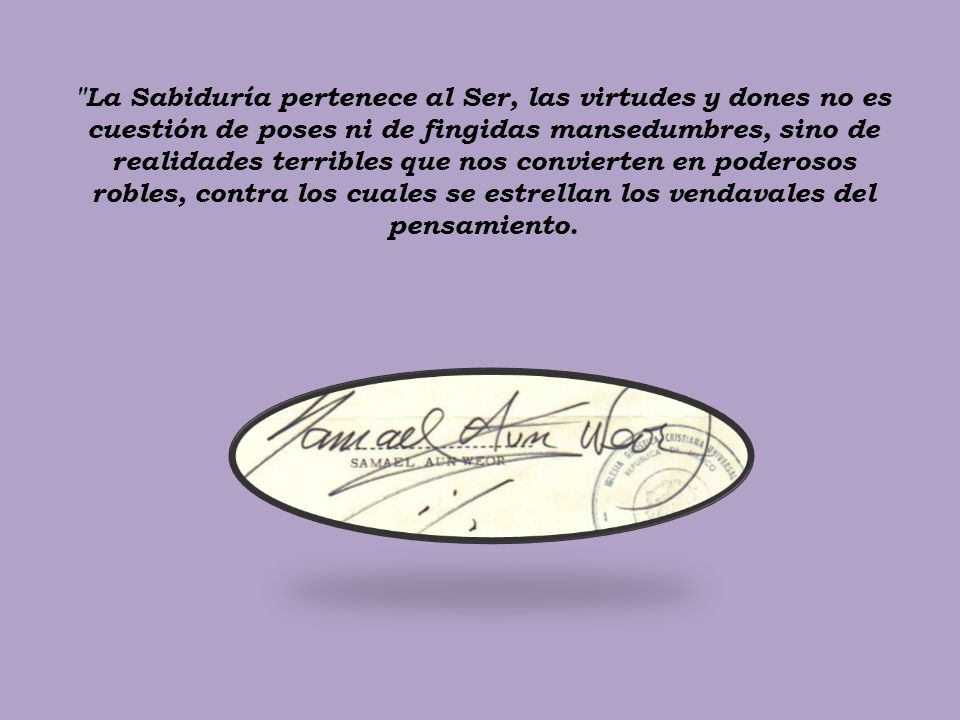 La Sabiduría pertenece al Ser, las virtudes y dones no es cuestión de poses ni de fingidas mansedumbres, sino de realidades terribles que nos convierten en poderosos robles, contra los cuales se estrellan los vendavales del pensamiento.