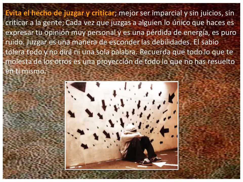 Evita el hecho de juzgar y criticar; mejor ser imparcial y sin juicios, sin criticar a la gente; Cada vez que juzgas a alguien lo único que haces es expresar tu opinión muy personal y es una pérdida de energía, es puro ruido.