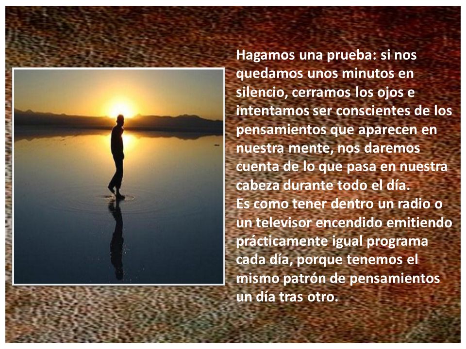 Hagamos una prueba: si nos quedamos unos minutos en silencio, cerramos los ojos e intentamos ser conscientes de los pensamientos que aparecen en nuestra mente, nos daremos cuenta de lo que pasa en nuestra cabeza durante todo el día.