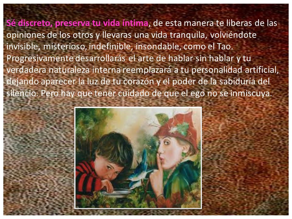 Sé discreto, preserva tu vida íntima, de esta manera te liberas de las opiniones de los otros y llevaras una vida tranquila, volviéndote invisible, misterioso, indefinible, insondable, como el Tao.