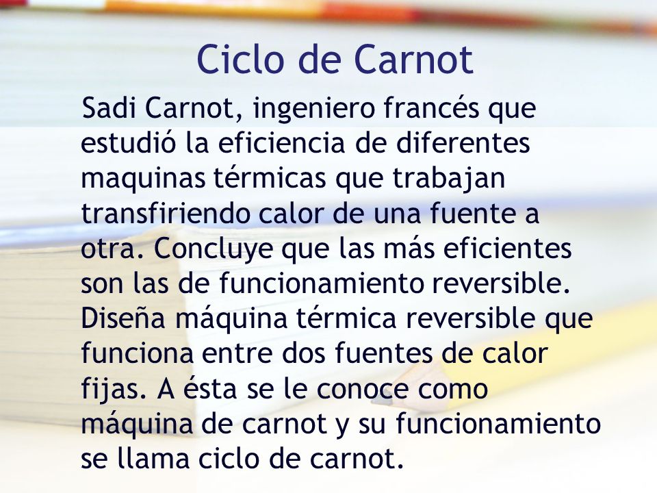 Ciclo de Carnot Sadi Carnot, ingeniero francés que estudió la eficiencia de diferentes maquinas térmicas que trabajan transfiriendo calor de una fuente a otra.