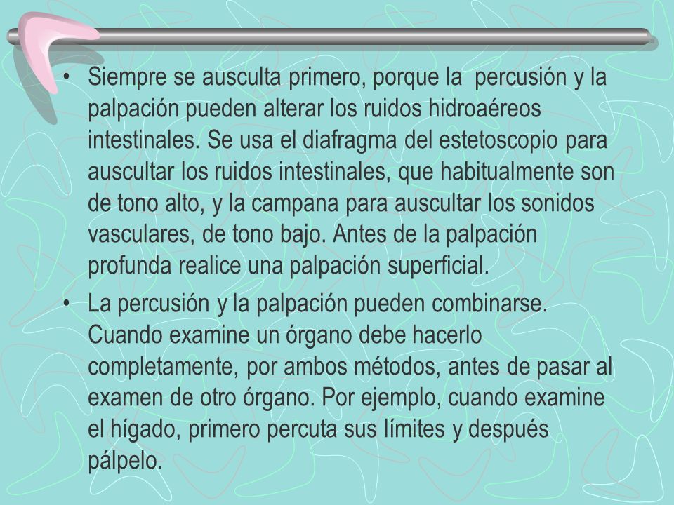 Siempre se ausculta primero, porque la percusión y la palpación pueden alterar los ruidos hidroaéreos intestinales. Se usa el diafragma del estetoscopio para auscultar los ruidos intestinales, que habitualmente son de tono alto, y la campana para auscultar los sonidos vasculares, de tono bajo. Antes de la palpación profunda realice una palpación superficial.