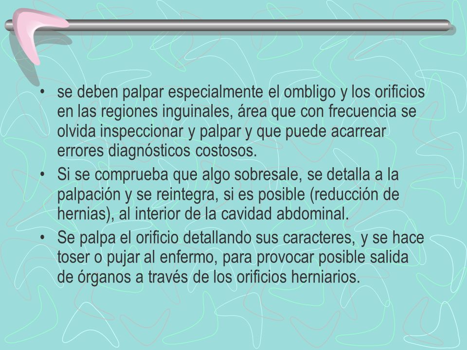 se deben palpar especialmente el ombligo y los orificios en las regiones inguinales, área que con frecuencia se olvida inspeccionar y palpar y que puede acarrear errores diagnósticos costosos.