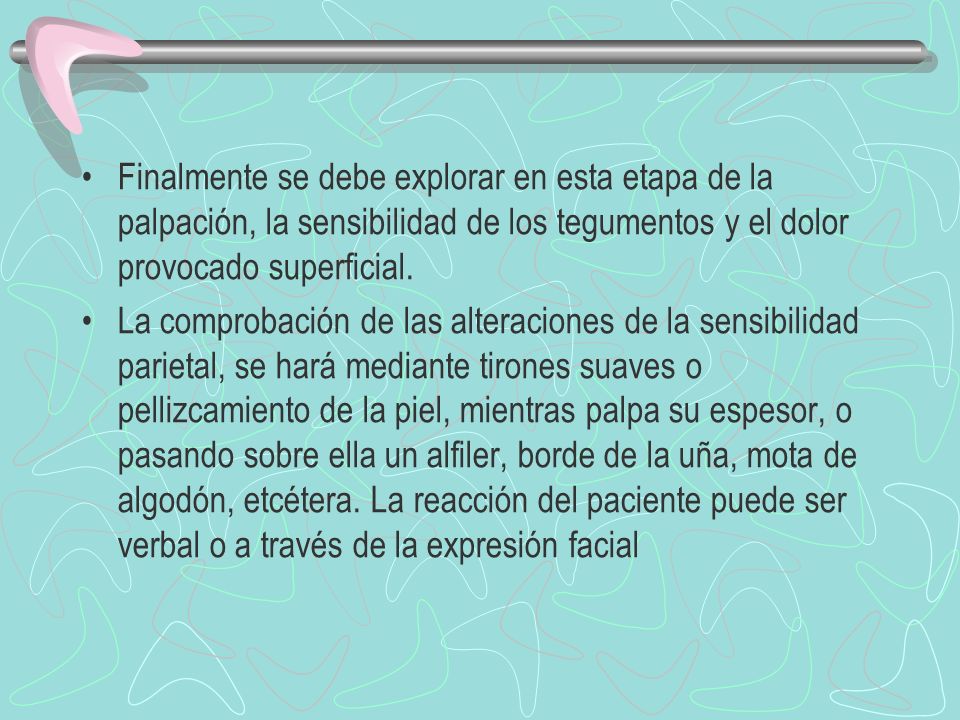 Finalmente se debe explorar en esta etapa de la palpación, la sensibilidad de los tegumentos y el dolor provocado superficial.