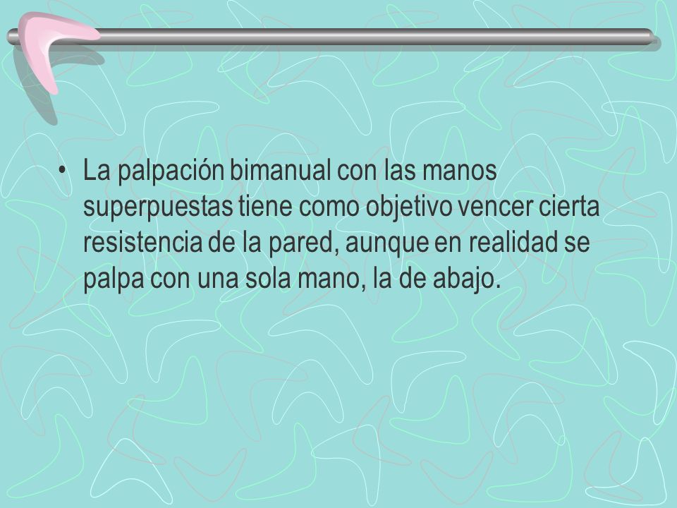 La palpación bimanual con las manos superpuestas tiene como objetivo vencer cierta resistencia de la pared, aunque en realidad se palpa con una sola mano, la de abajo.