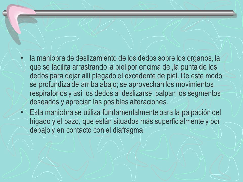 la maniobra de deslizamiento de los dedos sobre los órganos, la que se facilita arrastrando la piel por encima de ,la punta de los dedos para dejar allí plegado el excedente de piel. De este modo se profundiza de arriba abajo; se aprovechan los movimientos respiratorios y así los dedos al deslizarse, palpan los segmentos deseados y aprecian las posibles alteraciones.