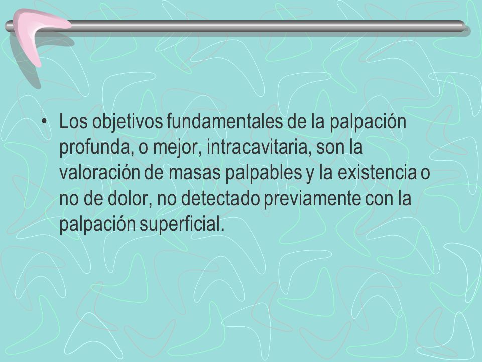 Los objetivos fundamentales de la palpación profunda, o mejor, intracavitaria, son la valoración de masas palpables y la existencia o no de dolor, no detectado previamente con la palpación superficial.