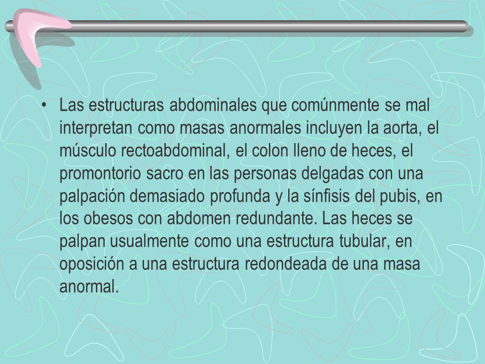 Las estructuras abdominales que comúnmente se mal interpretan como masas anormales incluyen la aorta, el músculo rectoabdominal, el colon lleno de heces, el promontorio sacro en las personas delgadas con una palpación demasiado profunda y la sínfisis del pubis, en los obesos con abdomen redundante.