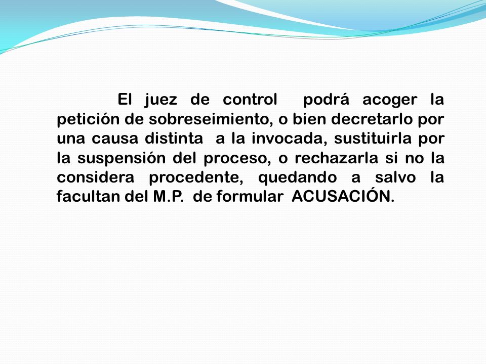 El juez de control podrá acoger la petición de sobreseimiento, o bien decretarlo por una causa distinta a la invocada, sustituirla por la suspensión del proceso, o rechazarla si no la considera procedente, quedando a salvo la facultan del M.P.