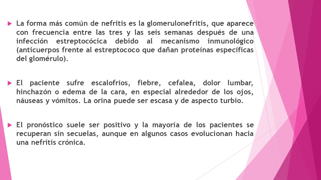 La forma más común de nefritis es la glomerulonefritis, que aparece con frecuencia entre las tres y las seis semanas después de una infección estreptocócica debido al mecanismo inmunológico (anticuerpos frente al estreptococo que dañan proteínas específicas del glomérulo).