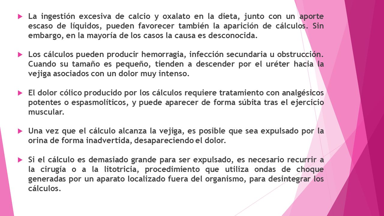 La ingestión excesiva de calcio y oxalato en la dieta, junto con un aporte escaso de líquidos, pueden favorecer también la aparición de cálculos. Sin embargo, en la mayoría de los casos la causa es desconocida.