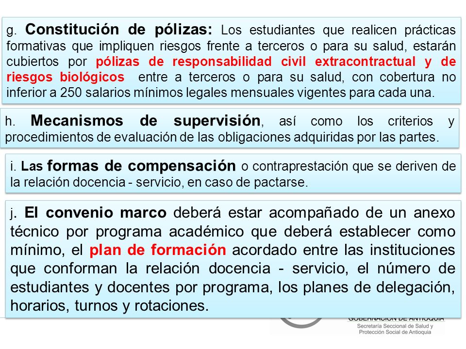 g. Constitución de pólizas: Los estudiantes que realicen prácticas formativas que impliquen riesgos frente a terceros o para su salud, estarán cubiertos por pólizas de responsabilidad civil extracontractual y de riesgos biológicos entre a terceros o para su salud, con cobertura no inferior a 250 salarios mínimos legales mensuales vigentes para cada una.