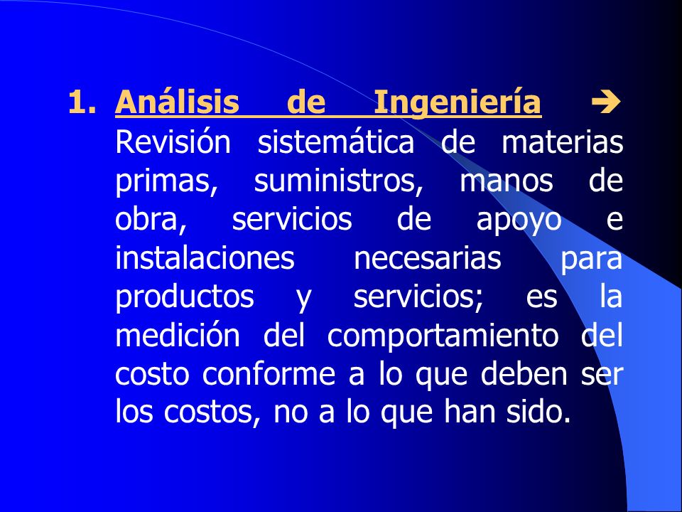 1. Análisis de Ingeniería  Revisión sistemática de materias primas, suministros, manos de obra, servicios de apoyo e instalaciones necesarias para productos y servicios; es la medición del comportamiento del costo conforme a lo que deben ser los costos, no a lo que han sido.