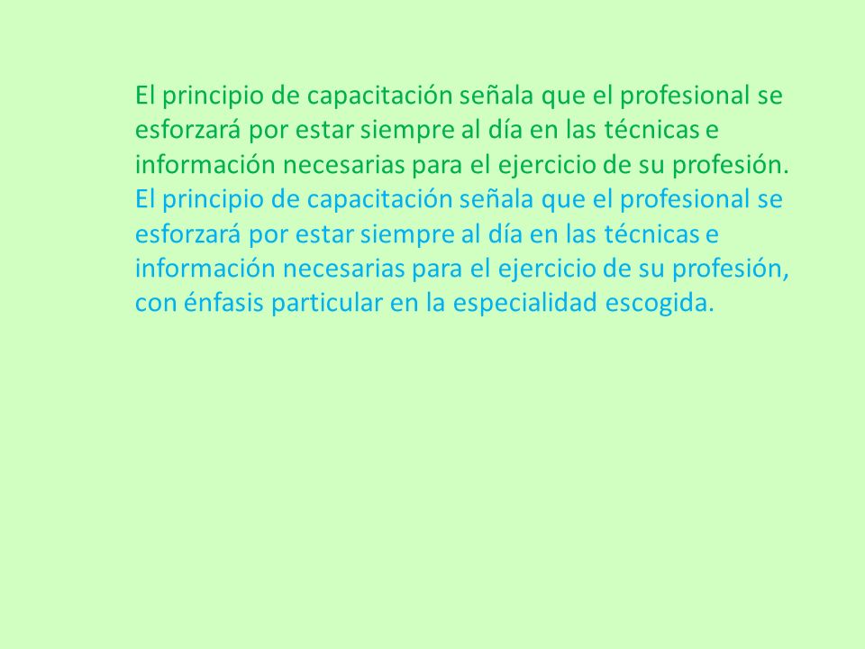 El principio de capacitación señala que el profesional se esforzará por estar siempre al día en las técnicas e información necesarias para el ejercicio de su profesión.