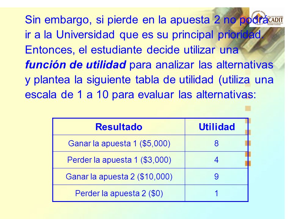 Sin embargo, si pierde en la apuesta 2 no podrá ir a la Universidad que es su principal prioridad. Entonces, el estudiante decide utilizar una función de utilidad para analizar las alternativas y plantea la siguiente tabla de utilidad (utiliza una escala de 1 a 10 para evaluar las alternativas: