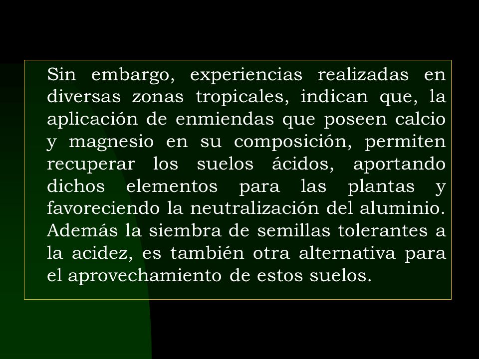 Sin embargo, experiencias realizadas en diversas zonas tropicales, indican que, la aplicación de enmiendas que poseen calcio y magnesio en su composición, permiten recuperar los suelos ácidos, aportando dichos elementos para las plantas y favoreciendo la neutralización del aluminio.