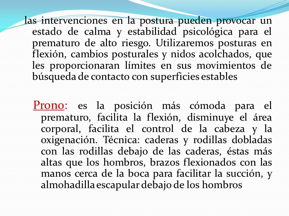 las intervenciones en la postura pueden provocar un estado de calma y estabilidad psicológica para el prematuro de alto riesgo. Utilizaremos posturas en flexión, cambios posturales y nidos acolchados, que les proporcionaran límites en sus movimientos de búsqueda de contacto con superficies estables