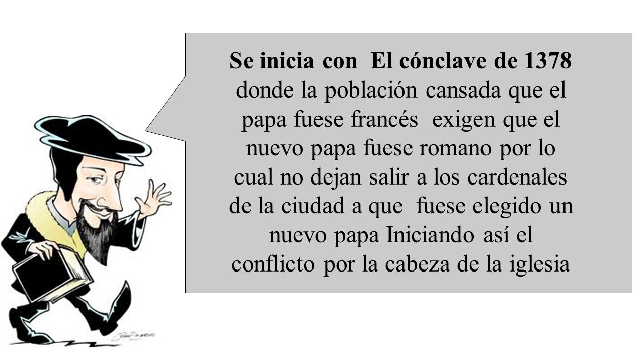 Se inicia con El cónclave de 1378 donde la población cansada que el papa fuese francés exigen que el nuevo papa fuese romano por lo cual no dejan salir a los cardenales de la ciudad a que fuese elegido un nuevo papa Iniciando así el conflicto por la cabeza de la iglesia