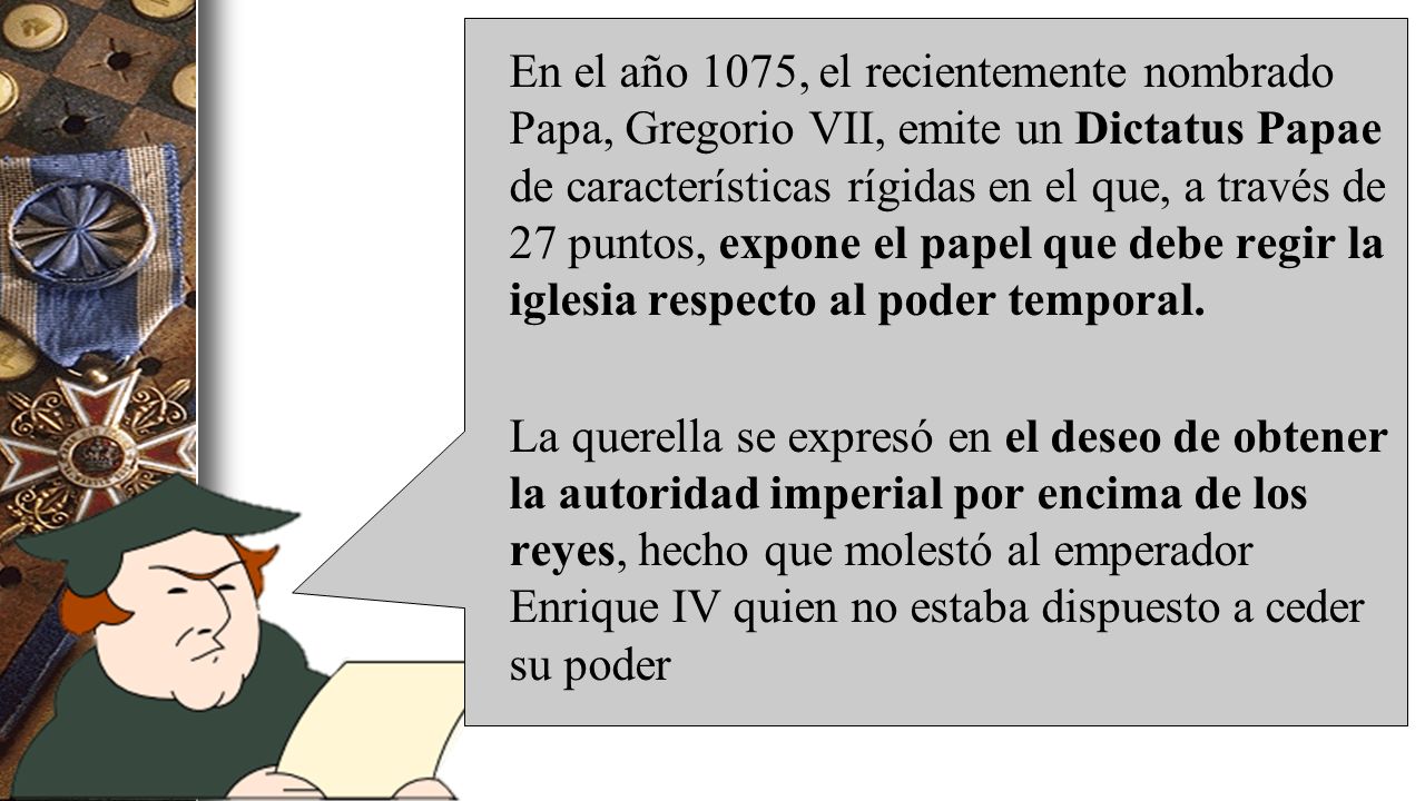 En el año 1075, el recientemente nombrado Papa, Gregorio VII, emite un Dictatus Papae de características rígidas en el que, a través de 27 puntos, expone el papel que debe regir la iglesia respecto al poder temporal.
