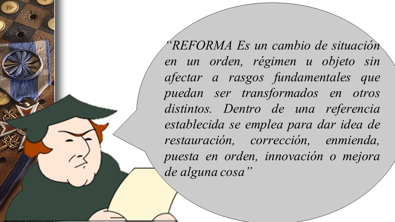 REFORMA Es un cambio de situación en un orden, régimen u objeto sin afectar a rasgos fundamentales que puedan ser transformados en otros distintos.