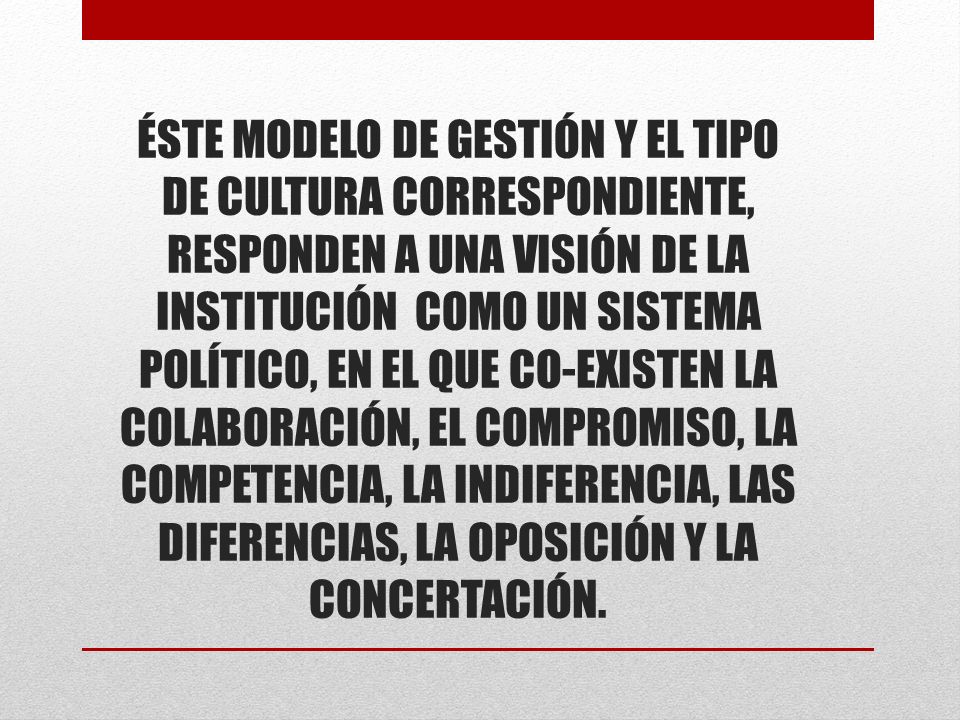 ÉSTE MODELO DE GESTIÓN Y EL TIPO DE CULTURA CORRESPONDIENTE, RESPONDEN A UNA VISIÓN DE LA INSTITUCIÓN COMO UN SISTEMA POLÍTICO, EN EL QUE CO-EXISTEN LA COLABORACIÓN, EL COMPROMISO, LA COMPETENCIA, LA INDIFERENCIA, LAS DIFERENCIAS, LA OPOSICIÓN Y LA CONCERTACIÓN.