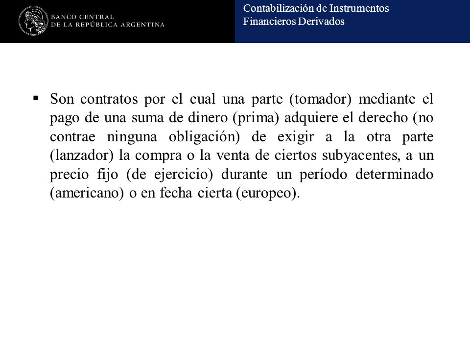 Son contratos por el cual una parte (tomador) mediante el pago de una suma de dinero (prima) adquiere el derecho (no contrae ninguna obligación) de exigir a la otra parte (lanzador) la compra o la venta de ciertos subyacentes, a un precio fijo (de ejercicio) durante un período determinado (americano) o en fecha cierta (europeo).