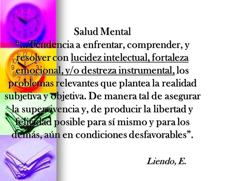 Salud Mental ...Tendencia a enfrentar, comprender, y resolver con lucidez intelectual, fortaleza emocional, y/o destreza instrumental, los problemas relevantes que plantea la realidad subjetiva y objetiva. De manera tal de asegurar la supervivencia y, de producir la libertad y felicidad posible para sí mismo y para los demás, aún en condiciones desfavorables . Liendo, E.