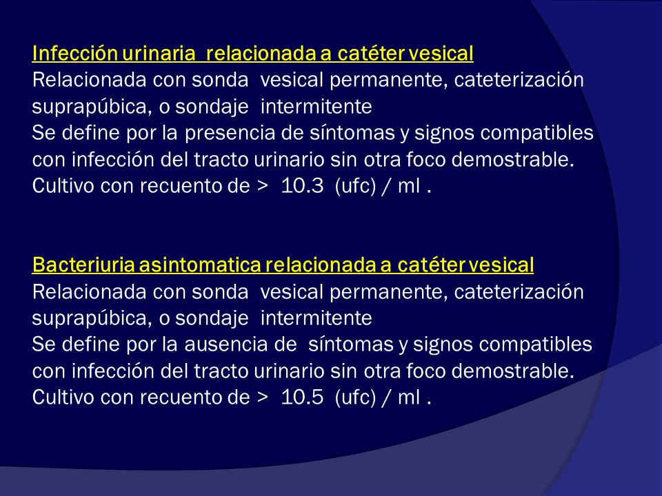 Infección urinaria relacionada a catéter vesical Relacionada con sonda vesical permanente, cateterización suprapúbica, o sondaje intermitente Se define por la presencia de síntomas y signos compatibles con infección del tracto urinario sin otra foco demostrable.